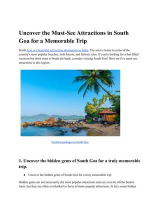 Uncover the Must-See Attractions in South
Goa for a Memorable Trip
South Goa is a beautiful and serene destination in India. The area is home to some of the
country's most popular beaches, lush forests, and historic sites. If you're looking for a fun-filled
vacation but don't want to break the bank, consider visiting South Goa! Here are five must-see
attractions in this region:
Vacation packages to South Goa
1. Uncover the hidden gems of South Goa for a truly memorable
trip.
● Uncover the hidden gems of South Goa for a truly memorable trip.
Hidden gems are not necessarily the most popular attractions and can even be off the beaten
track, but they are often overlooked in favor of more popular attractions. In fact, some hidden
 