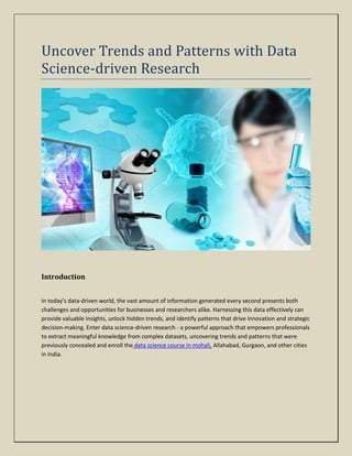 Uncover Trends and Patterns with Data
Science-driven Research
Introduction
In today's data-driven world, the vast amount of information generated every second presents both
challenges and opportunities for businesses and researchers alike. Harnessing this data effectively can
provide valuable insights, unlock hidden trends, and identify patterns that drive innovation and strategic
decision-making. Enter data science-driven research - a powerful approach that empowers professionals
to extract meaningful knowledge from complex datasets, uncovering trends and patterns that were
previously concealed and enroll the data science course in mohali, Allahabad, Gurgaon, and other cities
in India.
 