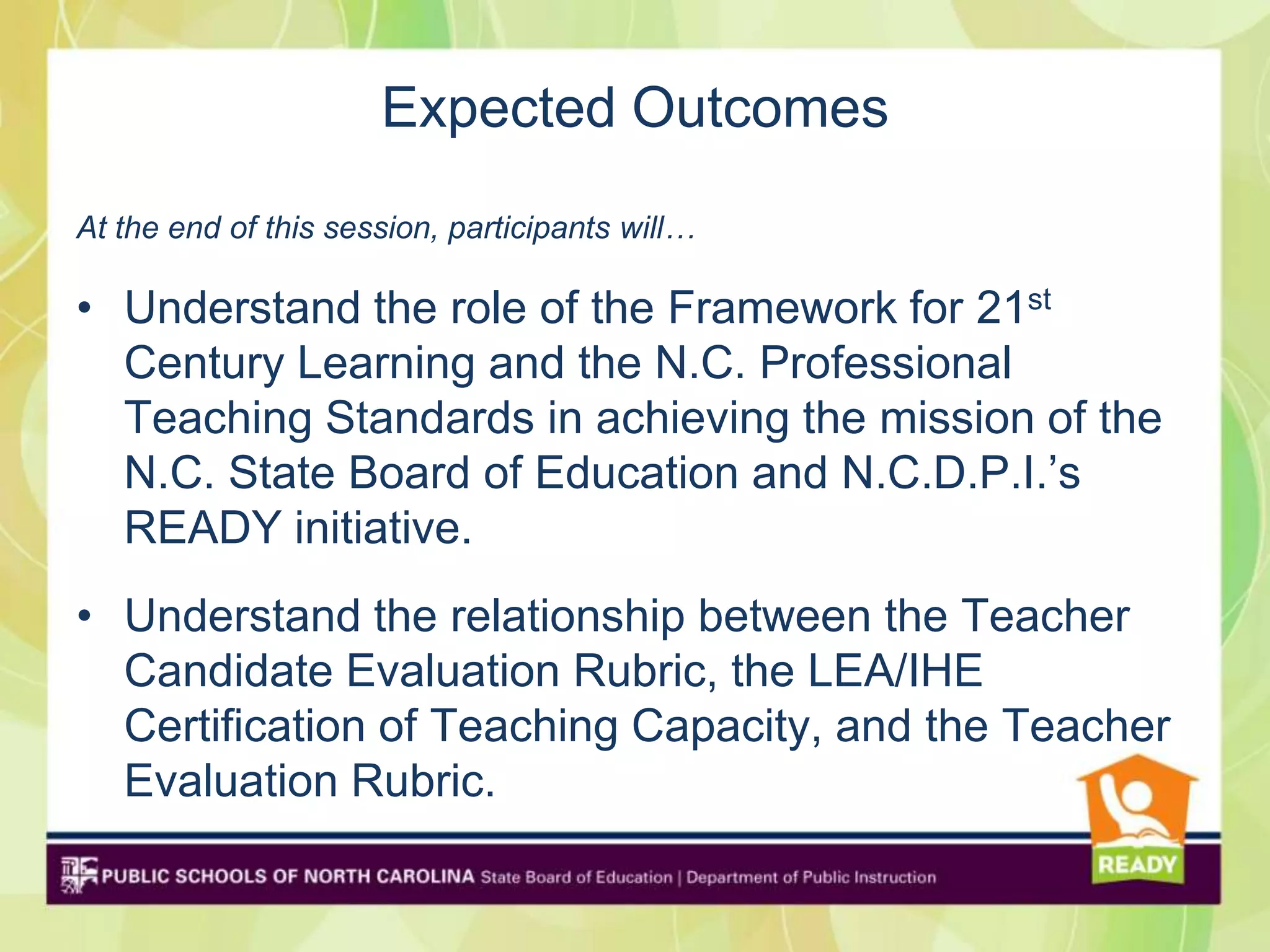 Expected Outcomes
At the end of this session, participants will…

• Understand the role of the Framework for 21st
  Century Learning and the N.C. Professional
  Teaching Standards in achieving the mission of the
  N.C. State Board of Education and N.C.D.P.I.’s
  READY initiative.
• Understand the relationship between the Teacher
  Candidate Evaluation Rubric, the LEA/IHE
  Certification of Teaching Capacity, and the Teacher
  Evaluation Rubric.
 