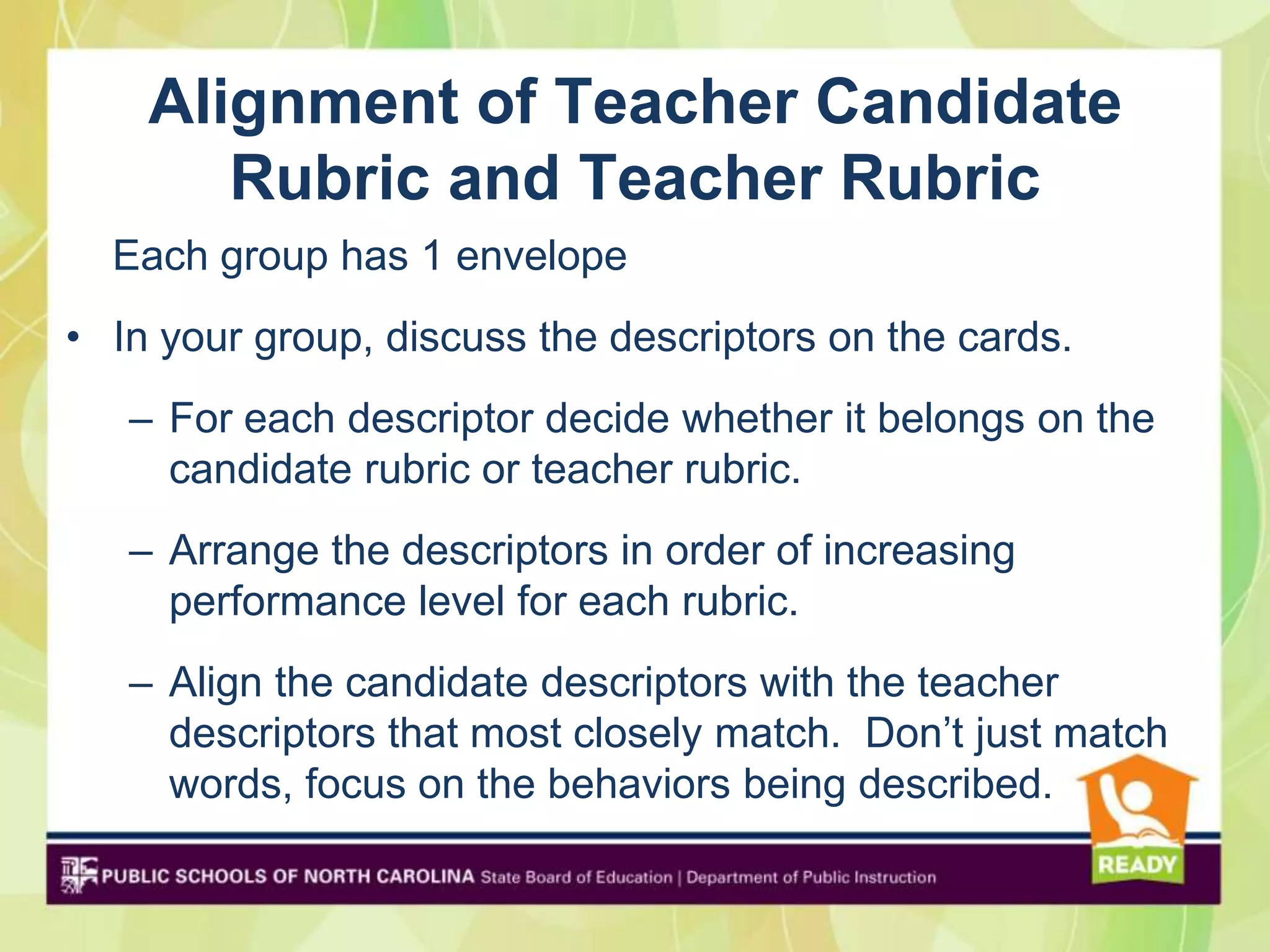 Alignment of Teacher Candidate
       Rubric and Teacher Rubric
  Each group has 1 envelope
• In your group, discuss the descriptors on the cards.
   – For each descriptor decide whether it belongs on the
     candidate rubric or teacher rubric.
   – Arrange the descriptors in order of increasing
     performance level for each rubric.
   – Align the candidate descriptors with the teacher
     descriptors that most closely match. Don’t just match
     words, focus on the behaviors being described.
 
