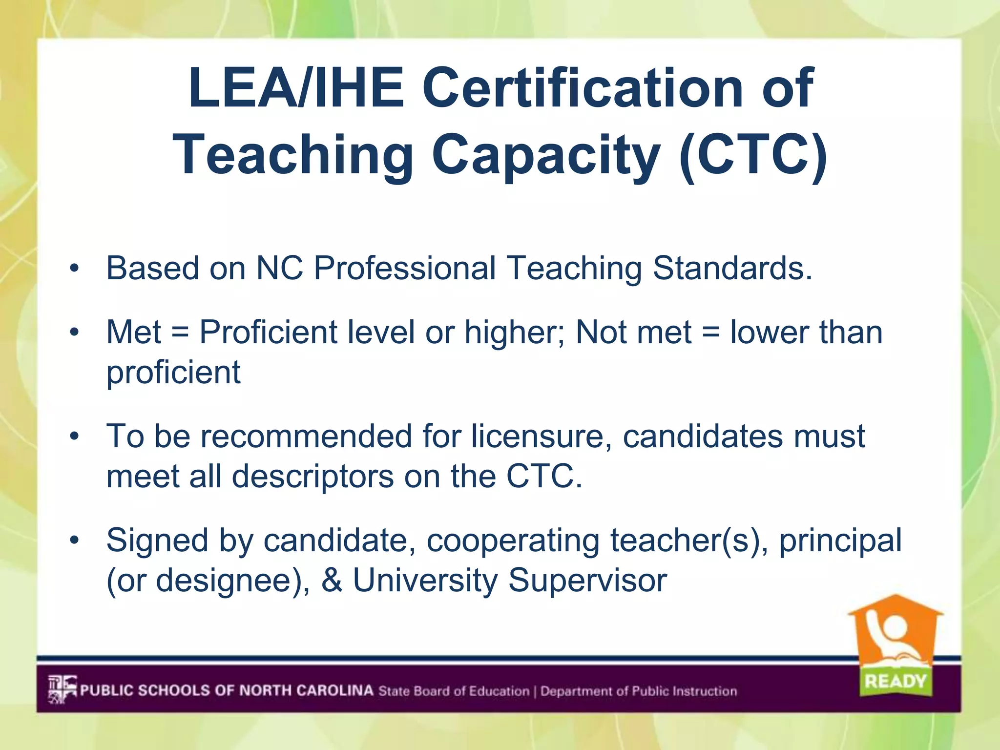 LEA/IHE Certification of
       Teaching Capacity (CTC)
• Based on NC Professional Teaching Standards.
• Met = Proficient level or higher; Not met = lower than
  proficient
• To be recommended for licensure, candidates must
  meet all descriptors on the CTC.
• Signed by candidate, cooperating teacher(s), principal
  (or designee), & University Supervisor
 