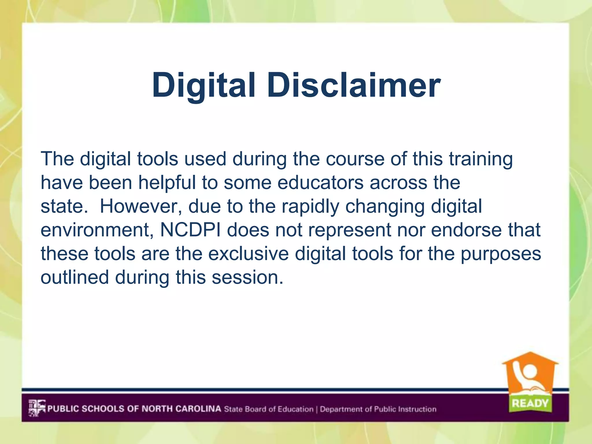 Digital Disclaimer
The digital tools used during the course of this training
have been helpful to some educators across the
state. However, due to the rapidly changing digital
environment, NCDPI does not represent nor endorse that
these tools are the exclusive digital tools for the purposes
outlined during this session.
 