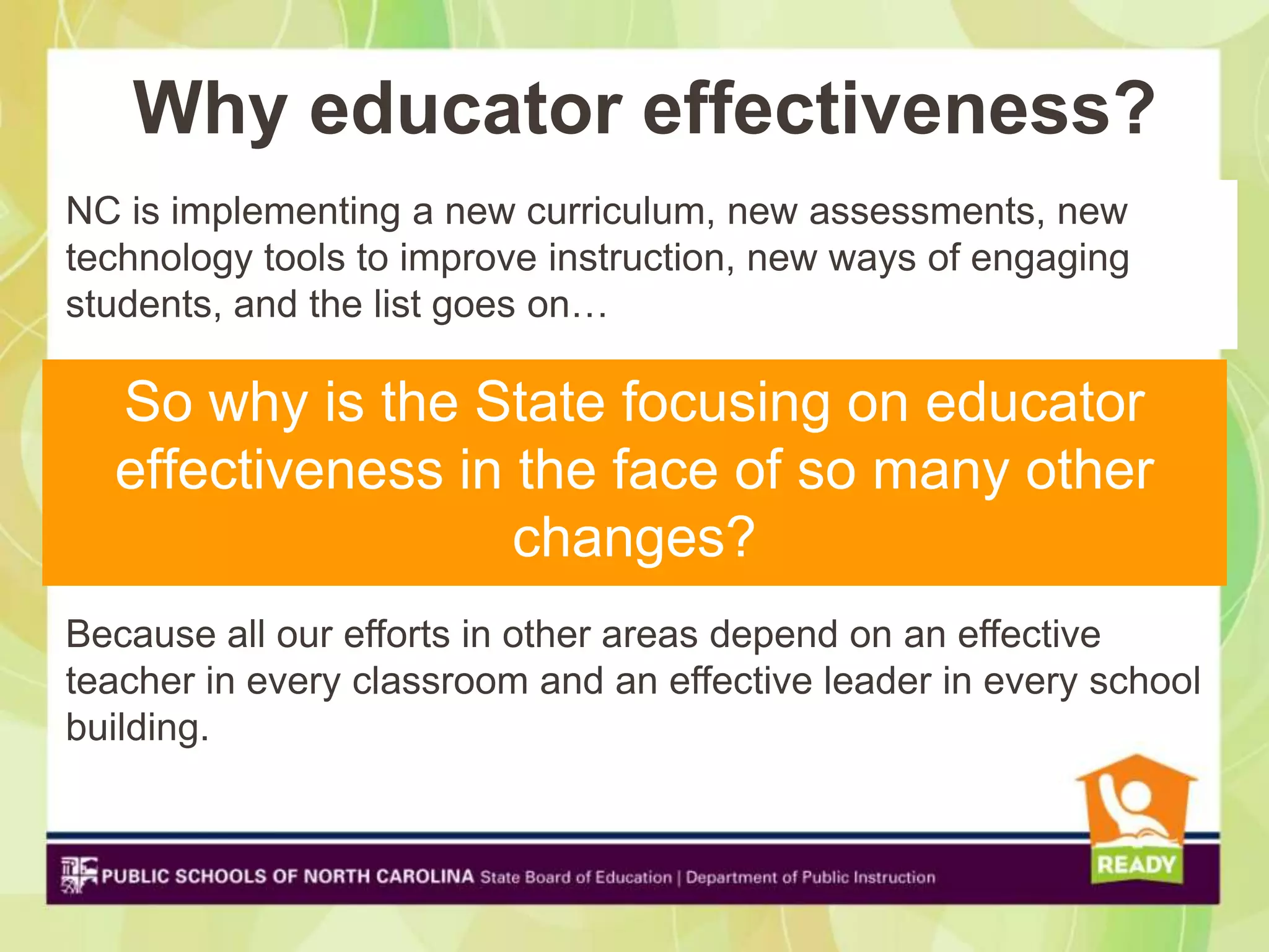 Why educator effectiveness?
NC is implementing a new curriculum, new assessments, new
technology tools to improve instruction, new ways of engaging
students, and the list goes on…

  So why is the State focusing on educator
  effectiveness in the face of so many other
                   changes?
Because all our efforts in other areas depend on an effective
teacher in every classroom and an effective leader in every school
building.
 