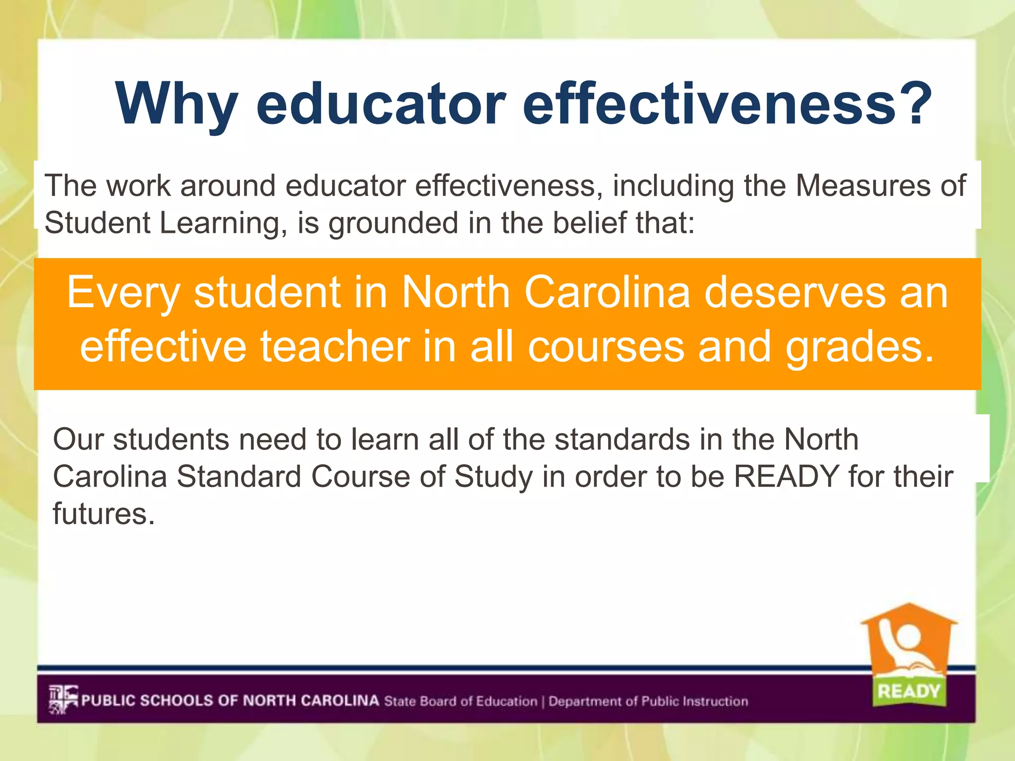 Why educator effectiveness?
The work around educator effectiveness, including the Measures of
Student Learning, is grounded in the belief that:

 Every student in North Carolina deserves an
 effective teacher in all courses and grades.
Our students need to learn all of the standards in the North
Carolina Standard Course of Study in order to be READY for their
futures.
 
