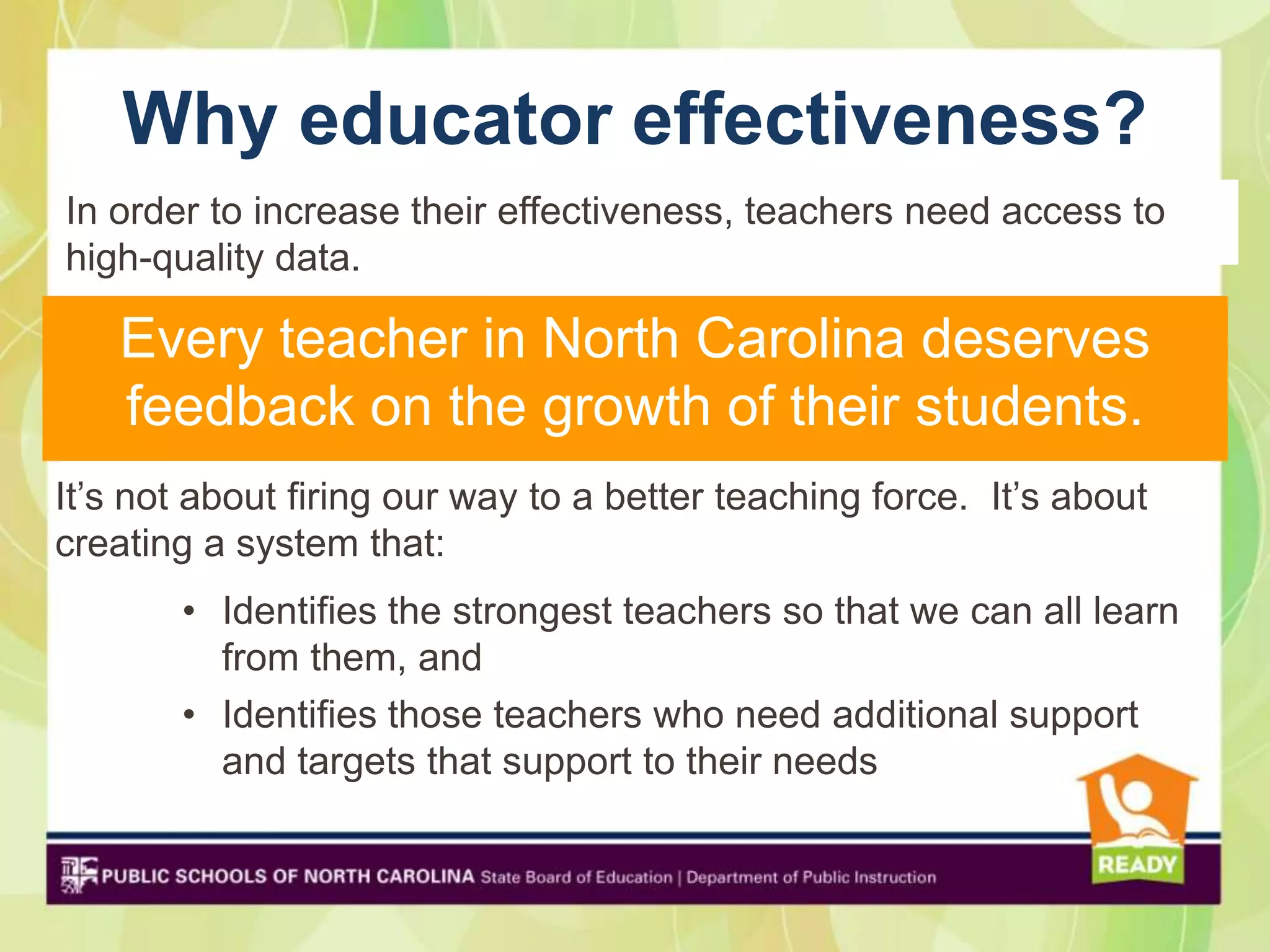 Why educator effectiveness?
In order to increase their effectiveness, teachers need access to
high-quality data.

    Every teacher in North Carolina deserves
    feedback on the growth of their students.
It’s not about firing our way to a better teaching force. It’s about
creating a system that:
       • Identifies the strongest teachers so that we can all learn
         from them, and
       • Identifies those teachers who need additional support
         and targets that support to their needs
 