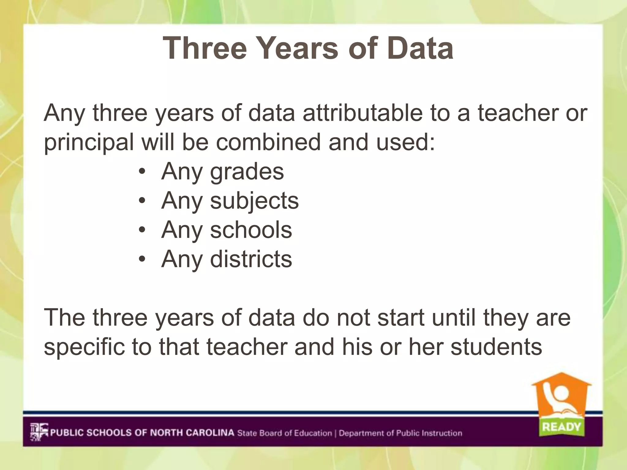 Three Years of Data
Any three years of data attributable to a teacher or
principal will be combined and used:
         • Any grades
         • Any subjects
         • Any schools
         • Any districts

The three years of data do not start until they are
specific to that teacher and his or her students
 