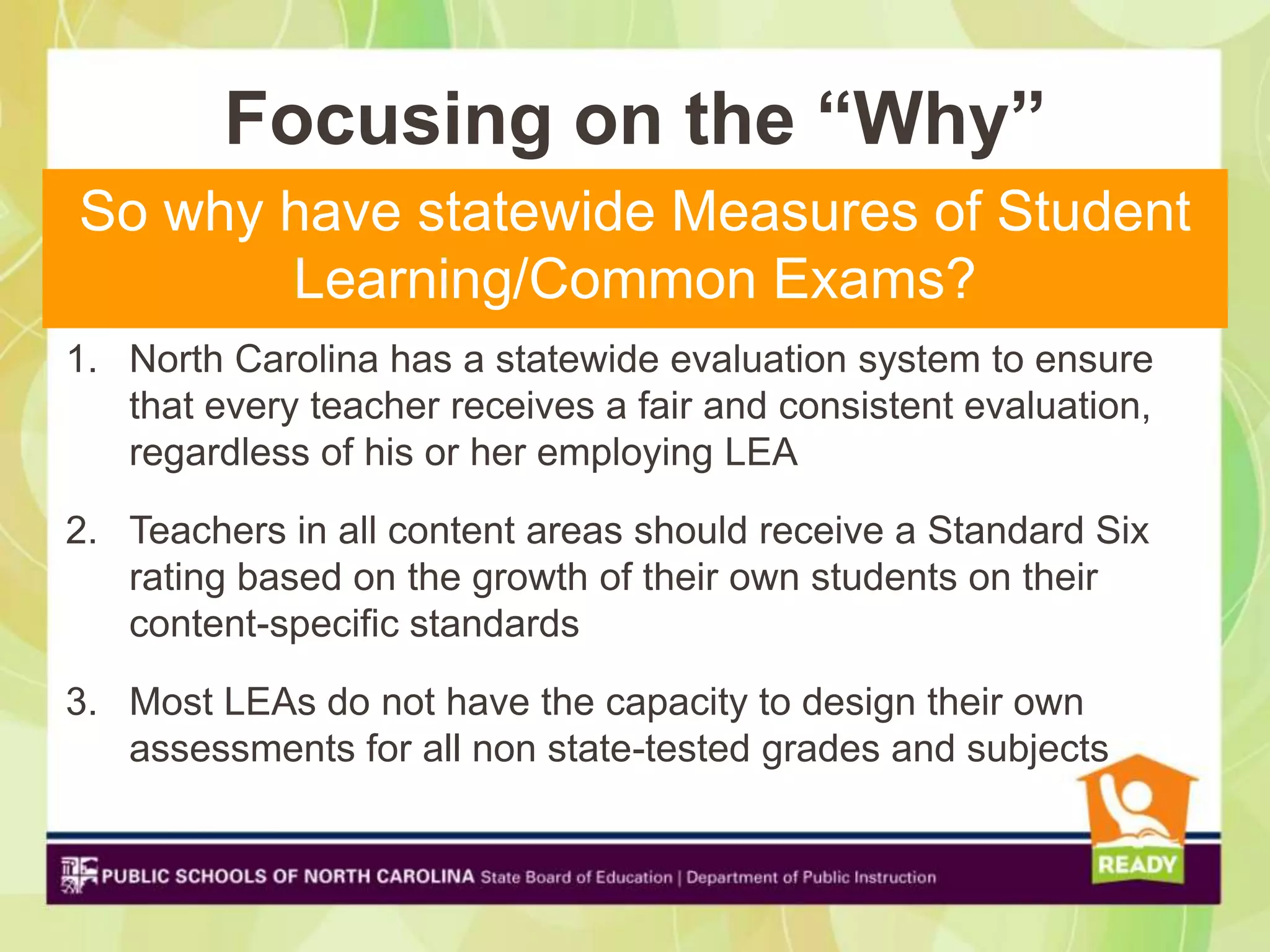 Focusing on the “Why”
So why have statewide Measures of Student
       Learning/Common Exams?
1. North Carolina has a statewide evaluation system to ensure
   that every teacher receives a fair and consistent evaluation,
   regardless of his or her employing LEA

2. Teachers in all content areas should receive a Standard Six
   rating based on the growth of their own students on their
   content-specific standards

3. Most LEAs do not have the capacity to design their own
   assessments for all non state-tested grades and subjects
 