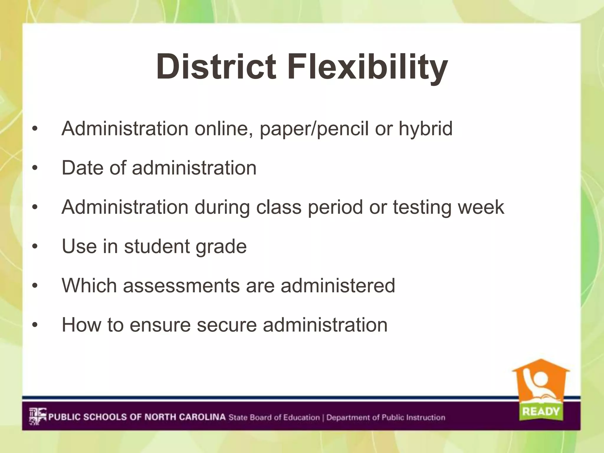 District Flexibility
•   Administration online, paper/pencil or hybrid
•   Date of administration
•   Administration during class period or testing week
•   Use in student grade
•   Which assessments are administered
•   How to ensure secure administration
 