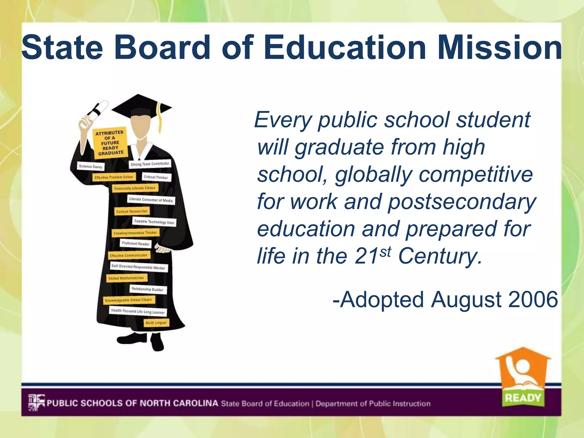 State Board of Education Mission

             Every public school student
             will graduate from high
             school, globally competitive
             for work and postsecondary
             education and prepared for
             life in the 21st Century.
                    -Adopted August 2006
 
