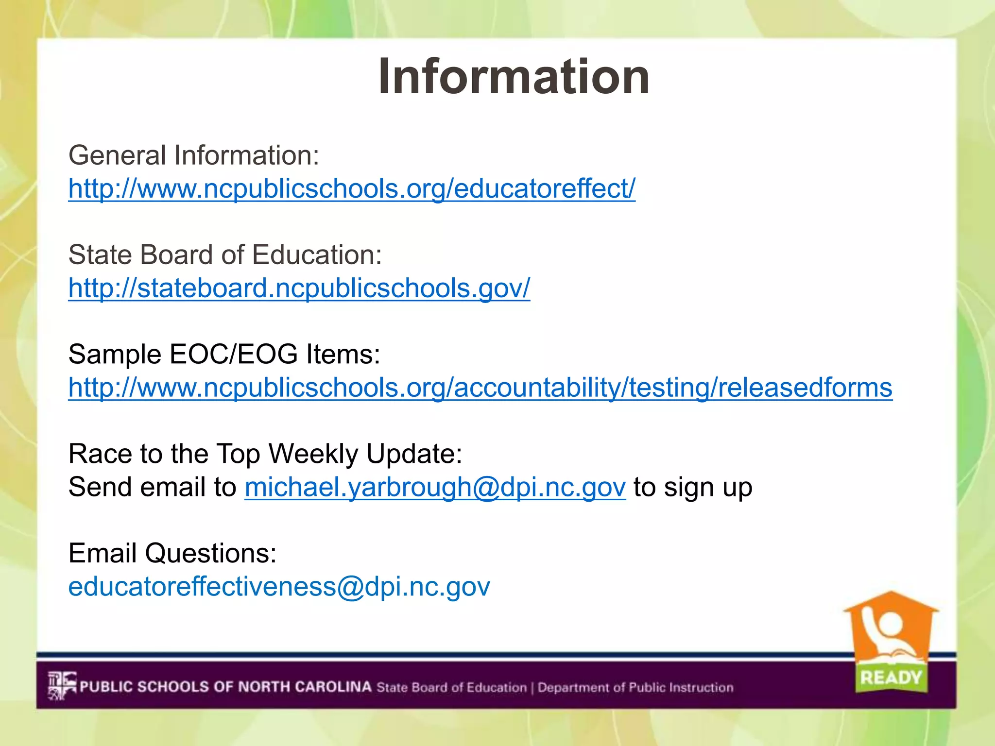 Information
General Information:
http://www.ncpublicschools.org/educatoreffect/

State Board of Education:
http://stateboard.ncpublicschools.gov/

Sample EOC/EOG Items:
http://www.ncpublicschools.org/accountability/testing/releasedforms

Race to the Top Weekly Update:
Send email to michael.yarbrough@dpi.nc.gov to sign up

Email Questions:
educatoreffectiveness@dpi.nc.gov
 