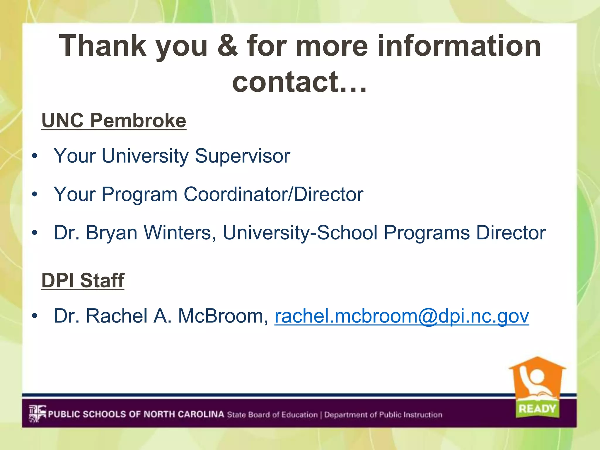 Thank you & for more information
             contact…
 UNC Pembroke
• Your University Supervisor
• Your Program Coordinator/Director
• Dr. Bryan Winters, University-School Programs Director

 DPI Staff
• Dr. Rachel A. McBroom, rachel.mcbroom@dpi.nc.gov
 