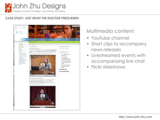 Case study: Just WHat tHe dOCtOR PResCRIBed



                                              Multimedia content:
                                              • YouTube channel
                                              • Short clips to accompany
                                                news releases
                                              • Livestreamed events with
                                                accompanying live chat
                                              • Flickr slideshows




                                                            http://www.john-zhu.com
 