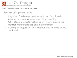 Case study: Just WHat tHe dOCtOR PResCRIBed

 Technical improvements
   • Upgraded CMS – improved security and functionality
   • Migrated site to new server – increased stability
   • Put in place a reliable tech-support system, paving the
     road for future upgrades and maintenance
   • Working on major front-end redesign and revamp on the
     back end




                                                   http://www.john-zhu.com
 