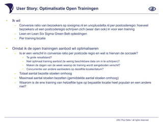 UNC Plus Delta • all rights reserved
User Story: Optimalisatie Open Trainingen
• Ik wil
‒ Conversie ratio van bezoekers op sixsigma.nl en uncplusdelta.nl per postcoderegio: hoeveel
bezoekers uit een postcoderegio schrijven zich (waar dan ook) in voor een training
‒ Lean en Lean Six Sigma Green Belt opleidingen
‒ Per training locatie
• Omdat ik de open trainingen aanbod wil optimaliseren
‒ Is er een verschil in conversie ratio per postcode regio en wat is hiervan de oorzaak?
• Te grote reisafstand?
• Niet optimaal training aanbod (te weinig beschikbare data om in te schrijven)?
• Maken de dagen van de week waarop de training wordt aangeboden verschil?
• Concurrentie van andere aanbieders op dezelfde locatie/datum?
‒ Totaal aantal bezette stoelen omhoog
‒ Maximaal aantal stoelen bezetten (gemiddelde aantal stoelen omhoog)
‒ Waarom is de ene training van hetzelfde type op bepaalde locatie heel populair en een andere
niet?
 