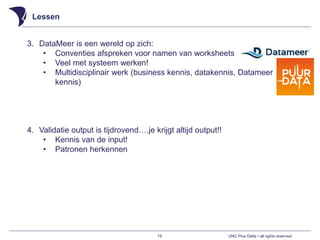 UNC Plus Delta • all rights reserved
Lessen
19
3. DataMeer is een wereld op zich:
• Conventies afspreken voor namen van worksheets
• Veel met systeem werken!
• Multidisciplinair werk (business kennis, datakennis, Datameer
kennis)
4. Validatie output is tijdrovend….je krijgt altijd output!!
• Kennis van de input!
• Patronen herkennen
 