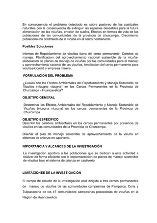 En consecuencia el problema detectado es sobre pastoreo de los pastizales
naturales con la consecuencia de extinguir las especies deseables para la futura
alimentacion de las vicuñas, erosion de suelos, Efectos en formas de vida de las
poblaciones de las comunidades de la provincia de churcampa, Crecimiento
poblacional no controlada de la vicuña en el cerco permanente.

Posibles Soluciones

Intentos de Repoblamiento de vicuñas fuera del cerco permanente- Comites de
manejo, Planificacion del aprovechamiento racional sostenible de la vicuña-
elaboracion de planes de manejo de vicuñas por las comunidades para el manejo
y aprovechamiento racional de las vicuñas, Ampliacion del cerco permanente para
vicuñas-Comité y empresa minera.

FORMULACION DEL PROBLEMA

¿Cuales son los Efectos Ambientales del Repoblamiento y Manejo Sostenible de
Vicuñas (vicugna vicugna) en los Cercos Permanentes en la Provincia de
Churcampa - Huancavelica?

OBJETIVO GENERAL

Determinar los Efectos Ambientales del Repoblamiento y Manejo Sostenible de
Vicuñas (vicugna vicugna) en los cercos permanentes de la Provincia de
Churcampa

OBJETIVO ESPECIFICO
Describir los cambios ambientales en los cercos permanantes por presencia de
vicuñas en las comunidades de la Provincia de Churcampa.

Diseñar el plan de manejo sostenible de aprovechamiento de la vicuña en
sistemas de crianza en cautiverio.

IMPORTANCIA Y ALCANCES DE LA INVESTIGACIÓN

La investigacion aportara a las poblaciones que se dedican a esta actividad a
realizar de forma eficiente con la implementación de planes de manejo sostenible
de vicuñas bajo el sistema de crianza en cautiverio


LIMITACIONES DE LA INVESTIGACIÓN

El campo de estudio de la investigación está dirigido a tres cercos permanentes
de manejo de vicuñas de las comunidades campesinas de Pampalca, Coris y
Tullpacancha de los 47 comunidades campesinas poseedoras de vicuñas en la
Region de Huancavelica.
 