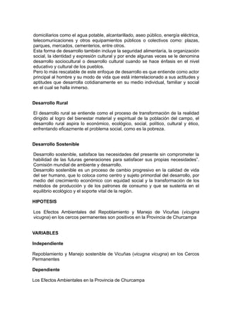 domiciliarios como el agua potable, alcantarillado, aseo público, energía eléctrica,
telecomunicaciones y otros equipamientos públicos o colectivos como: plazas,
parques, mercados, cementerios, entre otros.
Esta forma de desarrollo también incluye la seguridad alimentaría, la organización
social, la identidad y expresión cultural y por ende algunas veces se le denomina
desarrollo sociocultural o desarrollo cultural cuando se hace énfasis en el nivel
educativo y cultural de los pueblos.
Pero lo más rescatable de este enfoque de desarrollo es que entiende como actor
principal al hombre y su modo de vida que está interrelacionado a sus actitudes y
aptitudes que desarrolla cotidianamente en su medio individual, familiar y social
en el cual se halla inmerso.


Desarrollo Rural

El desarrollo rural se entiende como el proceso de transformación de la realidad
dirigido al logro del bienestar material y espiritual de la población del campo, el
desarrollo rural aspira lo económico, ecológico, social, político, cultural y ético,
enfrentando eficazmente el problema social, como es la pobreza.


Desarrollo Sostenible

Desarrollo sostenible, satisface las necesidades del presente sin comprometer la
habilidad de las futuras generaciones para satisfacer sus propias necesidades”.
Comisión mundial de ambiente y desarrollo.
Desarrollo sostenible es un proceso de cambio progresivo en la calidad de vida
del ser humano, que lo coloca como centro y sujeto primordial del desarrollo, por
medio del crecimiento económico con equidad social y la transformación de los
métodos de producción y de los patrones de consumo y que se sustenta en el
equilibrio ecológico y el soporte vital de la región.

HIPOTESIS

Los Efectos Ambientales del Repoblamiento y Manejo de Vicuñas (vicugna
vicugna) en los cercos permanentes son positivos en la Provincia de Churcampa


VARIABLES

Independiente

Repoblamiento y Manejo sostenible de Vicuñas (vicugna vicugna) en los Cercos
Permanentes

Dependiente

Los Efectos Ambientales en la Provincia de Churcampa
 