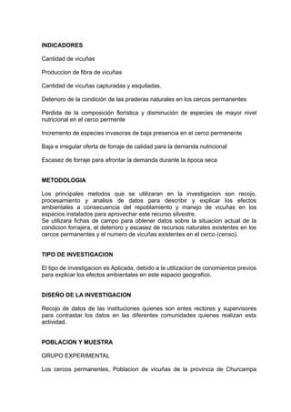 INDICADORES

Cantidad de vicuñas

Produccion de fibra de vicuñas

Cantidad de vicuñas capturadas y esquiladas.

Deterioro de la condición de las praderas naturales en los cercos permanentes

Pérdida de la composición florística y disminución de especies de mayor nivel
nutricional en el cerco permente

Incremento de especies invasoras de baja presencia en el cerco permenente

Baja e irregular oferta de forraje de calidad para la demanda nutricional

Escasez de forraje para afrontar la demanda durante la época seca


METODOLOGIA

Los principales metodos que se utilizaran en la investigacion son recojo,
procesamiento y analisis de datos para describir y explicar los efectos
ambientales a consecuencia del repoblamiento y manejo de vicuñas en los
espacios instalados para aprovechar este recurso silvestre.
Se utilizara fichas de campo para obtener datos sobre la situacion actual de la
condicion forrajera, el deterioro y escasez de recursos naturales existentes en los
cercos permanentes y el numero de vicuñas existentes en el cerco (censo).


TIPO DE INVESTIGACION

El tipo de investigacion es Aplicada, debido a la utilizacion de conomientos previos
para explicar los efectos ambientales en este espacio geografico.


DISEÑO DE LA INVESTIGACION

Recojo de datos de las instituciones quienes son entes rectores y supervisores
para contrastar los datos en las diferentes comunidades quienes realizan esta
actividad.


POBLACION Y MUESTRA

GRUPO EXPERIMENTAL

Los cercos permanentes, Poblacion de vicuñas de la provincia de Churcampa
 