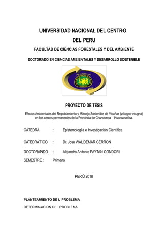 UNIVERSIDAD NACIONAL DEL CENTRO
                                  DEL PERU
      FACULTAD DE CIENCIAS FORESTALES Y DEL AMBIENTE

  DOCTORADO EN CIENCIAS AMBIENTALES Y DESARROLLO SOSTENIBLE




                              PROYECTO DE TESIS
Efectos Ambientales del Repoblamiento y Manejo Sostenible de Vicuñas (vicugna vicugna)
        en los cercos permanentes de la Provincia de Churcampa - Huancavelica.


CÁTEDRA             :      Epistemología e Investigación Científica

CATEDRÁTICO         :      Dr. Jose WALDEMAR CERRON

DOCTORANDO          :      Alejandro Antonio PAYTAN CONDORI

SEMESTRE :          Primero


                                    PERÚ 2010




PLANTEAMIENTO DE L PROBLEMA

DETERMINACION DEL PROBLEMA
 