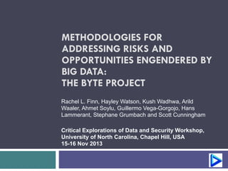 METHODOLOGIES FOR 
ADDRESSING RISKS AND 
OPPORTUNITIES ENGENDERED BY 
BIG DATA: 
THE BYTE PROJECT 
Rachel L. Finn, Hayley Watson, Kush Wadhwa, Arild 
Waaler, Ahmet Soylu, Guillermo Vega-Gorgojo, Hans 
Lammerant, Stephane Grumbach and Scott Cunningham 
! 
Critical Explorations of Data and Security Workshop, 
University of North Carolina, Chapel Hill, USA 
15-16 Nov 2013 
 