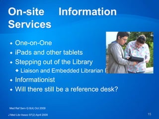    One-on-One
    iPads and other tablets
    Stepping out of the Library
      Liaison and Embedded Librarian Models
    Informationist
    Will there still be a reference desk?

 Med Ref Serv Q 8(4) Oct 2009

J Med Libr Assoc 97(2) April 2009              15
 