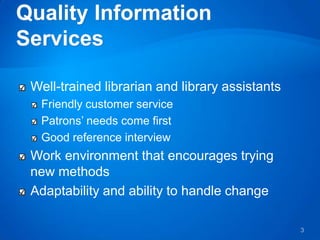 Well-trained librarian and library assistants
 Friendly customer service
 Patrons’ needs come first
 Good reference interview
Work environment that encourages trying
new methods
Adaptability and ability to handle change

                                                3
 