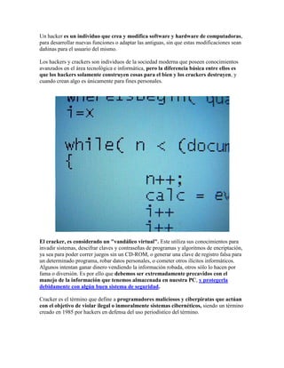 Un hacker es un individuo que crea y modifica software y hardware de computadoras,
para desarrollar nuevas funciones o adaptar las antiguas, sin que estas modificaciones sean
dañinas para el usuario del mismo.

Los hackers y crackers son individuos de la sociedad moderna que poseen conocimientos
avanzados en el área tecnológica e informática, pero la diferencia básica entre ellos es
que los hackers solamente construyen cosas para el bien y los crackers destruyen, y
cuando crean algo es únicamente para fines personales.




El cracker, es considerado un "vandálico virtual". Este utiliza sus conocimientos para
invadir sistemas, descifrar claves y contraseñas de programas y algoritmos de encriptación,
ya sea para poder correr juegos sin un CD-ROM, o generar una clave de registro falsa para
un determinado programa, robar datos personales, o cometer otros ilícitos informáticos.
Algunos intentan ganar dinero vendiendo la información robada, otros sólo lo hacen por
fama o diversión. Es por ello que debemos ser extremadamente precavidos con el
manejo de la información que tenemos almacenada en nuestra PC, y protegerla
debidamente con algún buen sistema de seguridad.

Cracker es el término que define a programadores maliciosos y ciberpiratas que actúan
con el objetivo de violar ilegal o inmoralmente sistemas cibernéticos, siendo un término
creado en 1985 por hackers en defensa del uso periodístico del término.
 