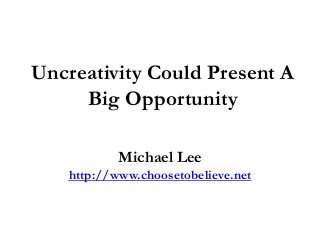 Uncreativity Could Present A
Big Opportunity
Michael Lee
http://www.choosetobelieve.net
 