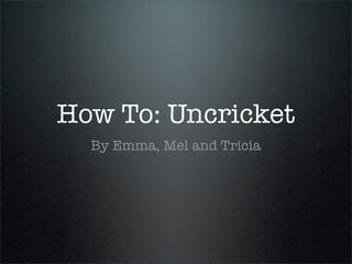 How To: Uncricket
  By Emma, Mel and Tricia
 