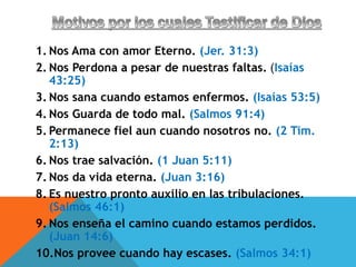 1. Nos Ama con amor Eterno. (Jer. 31:3)
2. Nos Perdona a pesar de nuestras faltas. (Isaías
43:25)
3. Nos sana cuando estamos enfermos. (Isaías 53:5)
4. Nos Guarda de todo mal. (Salmos 91:4)
5. Permanece fiel aun cuando nosotros no. (2 Tim.
2:13)
6. Nos trae salvación. (1 Juan 5:11)
7. Nos da vida eterna. (Juan 3:16)
8. Es nuestro pronto auxilio en las tribulaciones.
(Salmos 46:1)
9. Nos enseña el camino cuando estamos perdidos.
(Juan 14:6)
10.Nos provee cuando hay escases. (Salmos 34:1)
 