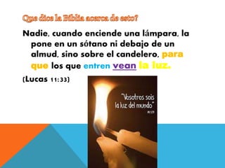 Nadie, cuando enciende una lámpara, la
pone en un sótano ni debajo de un
almud, sino sobre el candelero, para
que los que entren vean la luz.
(Lucas 11:33)
 