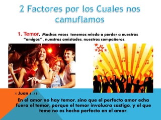 1. Temor. Muchas veces tenemos miedo a perder a nuestros
“amigos” , nuestras amistades, nuestros compañeros.
1 Juan 4 :18
En el amor no hay temor, sino que el perfecto amor echa
fuera el temor, porque el temor involucra castigo, y el que
teme no es hecho perfecto en el amor.
 