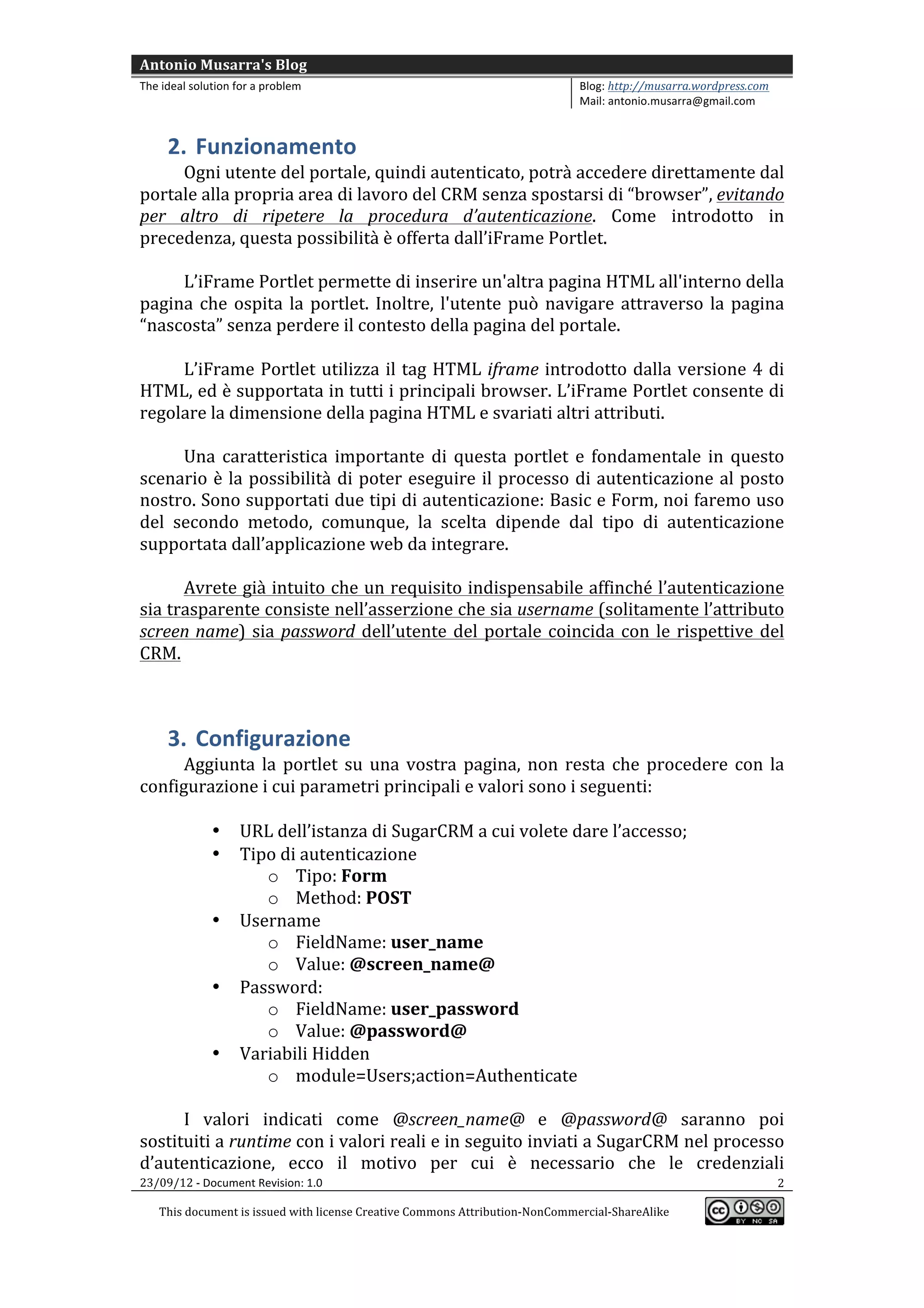 Antonio	
  Musarra's	
  Blog	
  
The	
  ideal	
  solution	
  for	
  a	
  problem	
                                                          Blog:	
  http://musarra.wordpress.com	
  
                                                                                                           Mail:	
  antonio.musarra@gmail.com	
  
	
  
         2. Funzionamento	
  
          Ogni	
  utente	
  del	
  portale,	
  quindi	
  autenticato,	
  potrà	
  accedere	
  direttamente	
  dal	
  
portale	
  alla	
  propria	
  area	
  di	
  lavoro	
  del	
  CRM	
  senza	
  spostarsi	
  di	
  “browser”,	
  evitando	
  
per	
   altro	
   di	
   ripetere	
   la	
   procedura	
   d’autenticazione.	
   Come	
   introdotto	
   in	
  
precedenza,	
  questa	
  possibilità	
  è	
  offerta	
  dall’iFrame	
  Portlet.	
  
          	
  
          L’iFrame	
  Portlet	
  permette	
  di	
  inserire	
  un'altra	
  pagina	
  HTML	
  all'interno	
  della	
  
pagina	
   che	
   ospita	
   la	
   portlet.	
   Inoltre,	
   l'utente	
   può	
   navigare	
   attraverso	
   la	
   pagina	
  
“nascosta”	
  senza	
  perdere	
  il	
  contesto	
  della	
  pagina	
  del	
  portale.	
  
          	
  
          L’iFrame	
   Portlet	
   utilizza	
   il	
   tag	
   HTML	
   iframe	
   introdotto	
   dalla	
   versione	
   4	
   di	
  
HTML,	
  ed	
  è	
  supportata	
  in	
  tutti	
  i	
  principali	
  browser.	
  L’iFrame	
  Portlet	
  consente	
  di	
  
regolare	
  la	
  dimensione	
  della	
  pagina	
  HTML	
  e	
  svariati	
  altri	
  attributi.	
  
          	
  
          Una	
   caratteristica	
   importante	
   di	
   questa	
   portlet	
   e	
   fondamentale	
   in	
   questo	
  
scenario	
   è	
   la	
   possibilità	
   di	
   poter	
   eseguire	
   il	
   processo	
   di	
   autenticazione	
   al	
   posto	
  
nostro.	
  Sono	
  supportati	
  due	
  tipi	
  di	
  autenticazione:	
  Basic	
  e	
  Form,	
  noi	
  faremo	
  uso	
  
del	
   secondo	
   metodo,	
   comunque,	
   la	
   scelta	
   dipende	
   dal	
   tipo	
   di	
   autenticazione	
  
supportata	
  dall’applicazione	
  web	
  da	
  integrare.	
  
          	
  
          Avrete	
  già	
  intuito	
  che	
  un	
  requisito	
  indispensabile	
  affinché	
  l’autenticazione	
  
sia	
   trasparente	
   consiste	
   nell’asserzione	
   che	
   sia	
  username	
   (solitamente	
   l’attributo	
  
screen	
  name)	
   sia	
   password	
   dell’utente	
   del	
   portale	
   coincida	
   con	
   le	
   rispettive	
   del	
  
CRM.	
  
	
  


         3. Configurazione	
  
       Aggiunta	
   la	
   portlet	
   su	
   una	
   vostra	
   pagina,	
   non	
   resta	
   che	
   procedere	
   con	
   la	
  
configurazione	
  i	
  cui	
  parametri	
  principali	
  e	
  valori	
  sono	
  i	
  seguenti:	
  
       	
  
                    • URL	
  dell’istanza	
  di	
  SugarCRM	
  a	
  cui	
  volete	
  dare	
  l’accesso;	
  
                    • Tipo	
  di	
  autenticazione	
  
                                o Tipo:	
  Form	
  
                                o Method:	
  POST	
  
                    • Username	
  
                                o FieldName:	
  user_name	
  
                                o Value:	
  @screen_name@	
  
                    • Password:	
  
                                o FieldName:	
  user_password	
  
                                o Value:	
  @password@	
  
                    • Variabili	
  Hidden	
  
                                o module=Users;action=Authenticate	
  
	
  
       I	
   valori	
   indicati	
   come	
   @screen_name@	
   e	
   @password@	
   saranno	
   poi	
  
sostituiti	
  a	
  runtime	
  con	
  i	
  valori	
  reali	
  e	
  in	
  seguito	
  inviati	
  a	
  SugarCRM	
  nel	
  processo	
  
d’autenticazione,	
   ecco	
   il	
   motivo	
   per	
   cui	
   è	
   necessario	
   che	
   le	
   credenziali	
  
23/09/12	
  -­‐	
  Document	
  Revision:	
  1.0	
                                                                             2	
  

       This	
  document	
  is	
  issued	
  with	
  license	
  Creative	
  Commons	
  Attribution-­‐NonCommercial-­‐ShareAlike	
  
                                                                                                                                                       	
  
	
  
 