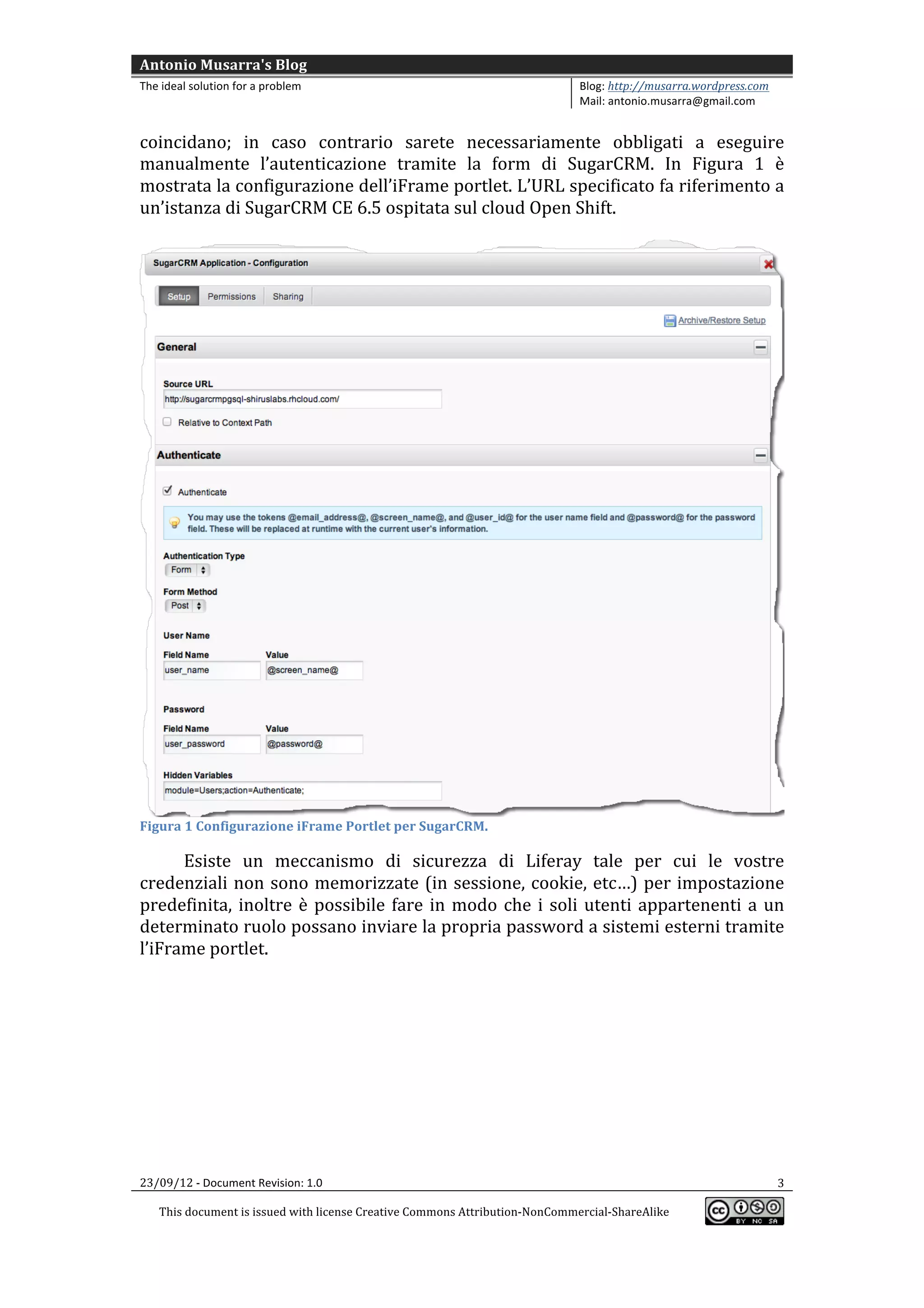 Antonio	
  Musarra's	
  Blog	
  
The	
  ideal	
  solution	
  for	
  a	
  problem	
                                                          Blog:	
  http://musarra.wordpress.com	
  
                                                                                                           Mail:	
  antonio.musarra@gmail.com	
  
	
  
coincidano;	
   in	
   caso	
   contrario	
   sarete	
   necessariamente	
   obbligati	
   a	
   eseguire	
  
manualmente	
   l’autenticazione	
   tramite	
   la	
   form	
   di	
   SugarCRM.	
   In	
   Figura	
   1	
   è	
  
mostrata	
   la	
   configurazione	
   dell’iFrame	
   portlet.	
   L’URL	
   specificato	
   fa	
   riferimento	
   a	
  
un’istanza	
  di	
  SugarCRM	
  CE	
  6.5	
  ospitata	
  sul	
  cloud	
  Open	
  Shift.	
  	
  
	
  




                                                                                                                                                            	
  
Figura	
  1	
  Configurazione	
  iFrame	
  Portlet	
  per	
  SugarCRM.	
  

      Esiste	
   un	
   meccanismo	
   di	
   sicurezza	
   di	
   Liferay	
   tale	
   per	
   cui	
   le	
   vostre	
  
credenziali	
   non	
   sono	
   memorizzate	
   (in	
   sessione,	
   cookie,	
   etc…)	
   per	
   impostazione	
  
predefinita,	
   inoltre	
   è	
   possibile	
   fare	
   in	
   modo	
   che	
   i	
   soli	
   utenti	
   appartenenti	
   a	
   un	
  
determinato	
   ruolo	
   possano	
   inviare	
   la	
   propria	
   password	
   a	
   sistemi	
   esterni	
   tramite	
  
l’iFrame	
  portlet.	
  
	
  




23/09/12	
  -­‐	
  Document	
  Revision:	
  1.0	
                                                                                                      3	
  

       This	
  document	
  is	
  issued	
  with	
  license	
  Creative	
  Commons	
  Attribution-­‐NonCommercial-­‐ShareAlike	
  
                                                                                                                                                          	
  
	
  
 