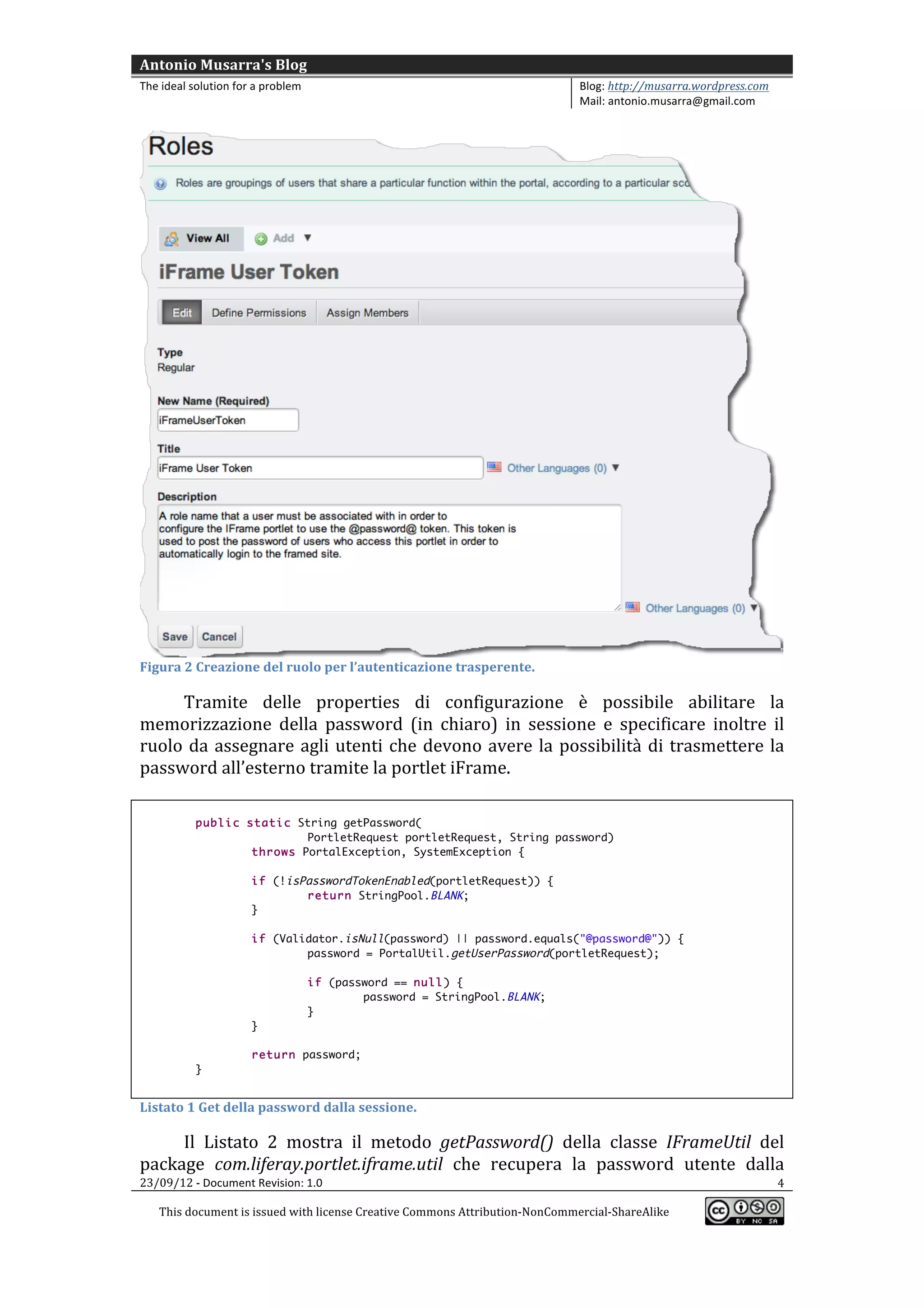 Antonio	
  Musarra's	
  Blog	
  
The	
  ideal	
  solution	
  for	
  a	
  problem	
                                                          Blog:	
  http://musarra.wordpress.com	
  
                                                                                                           Mail:	
  antonio.musarra@gmail.com	
  
	
  




                                                                                                                                                       	
  
Figura	
  2	
  Creazione	
  del	
  ruolo	
  per	
  l’autenticazione	
  trasperente.	
  

      Tramite	
   delle	
   properties	
   di	
   configurazione	
   è	
   possibile	
   abilitare	
   la	
  
memorizzazione	
   della	
   password	
   (in	
   chiaro)	
   in	
   sessione	
   e	
   specificare	
   inoltre	
   il	
  
ruolo	
   da	
   assegnare	
   agli	
   utenti	
   che	
   devono	
   avere	
   la	
   possibilità	
   di	
   trasmettere	
   la	
  
password	
  all’esterno	
  tramite	
  la	
  portlet	
  iFrame.	
  
	
  
                 public static String getPassword(
                                 PortletRequest portletRequest, String password)
                         throws PortalException, SystemException {

                                  if (!isPasswordTokenEnabled(portletRequest)) {
                                          return StringPool.BLANK;
                                  }

                                  if (Validator.isNull(password) || password.equals("@password@")) {
                                          password = PortalUtil.getUserPassword(portletRequest);

                                                      if (password == null) {
                                                              password = StringPool.BLANK;
                                                      }
                                  }

                                  return password;
                 }
	
  
Listato	
  1	
  Get	
  della	
  password	
  dalla	
  sessione.	
  

       Il	
   Listato	
   2	
   mostra	
   il	
   metodo	
   getPassword()	
   della	
   classe	
   IFrameUtil	
   del	
  
package	
   com.liferay.portlet.iframe.util	
   che	
   recupera	
   la	
   password	
   utente	
   dalla	
  
23/09/12	
  -­‐	
  Document	
  Revision:	
  1.0	
                                                                    4	
  

       This	
  document	
  is	
  issued	
  with	
  license	
  Creative	
  Commons	
  Attribution-­‐NonCommercial-­‐ShareAlike	
  
                                                                                                                                                       	
  
	
  
 