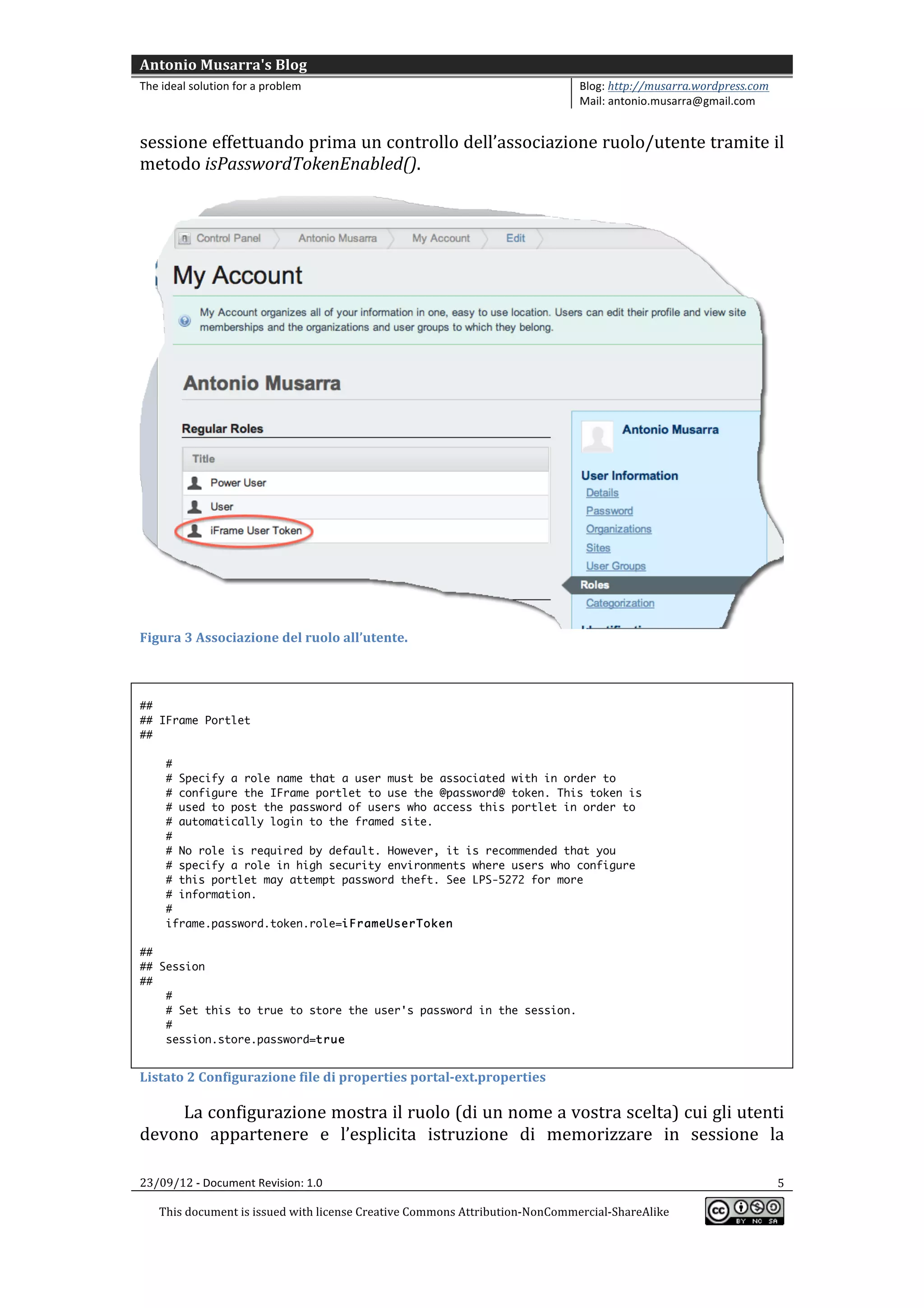 Antonio	
  Musarra's	
  Blog	
  
The	
  ideal	
  solution	
  for	
  a	
  problem	
                                                          Blog:	
  http://musarra.wordpress.com	
  
                                                                                                           Mail:	
  antonio.musarra@gmail.com	
  
	
  
sessione	
  effettuando	
  prima	
  un	
  controllo	
  dell’associazione	
  ruolo/utente	
  tramite	
  il	
  
metodo	
  isPasswordTokenEnabled().	
  
      	
  




                                                                                                                                                         	
  
Figura	
  3	
  Associazione	
  del	
  ruolo	
  all’utente.	
  

	
  
##
## IFrame Portlet
##

        #
        # Specify a role name that a user must be associated with in order to
        # configure the IFrame portlet to use the @password@ token. This token is
        # used to post the password of users who access this portlet in order to
        # automatically login to the framed site.
        #
        # No role is required by default. However, it is recommended that you
        # specify a role in high security environments where users who configure
        # this portlet may attempt password theft. See LPS-5272 for more
        # information.
        #
        iframe.password.token.role=iFrameUserToken

##
## Session
##
    #
    # Set this to true to store the user's password in the session.
    #
    session.store.password=true
	
  
Listato	
  2	
  Configurazione	
  file	
  di	
  properties	
  portal-­‐ext.properties	
  

     La	
   configurazione	
   mostra	
   il	
   ruolo	
   (di	
   un	
   nome	
   a	
   vostra	
   scelta)	
   cui	
   gli	
   utenti	
  
devono	
   appartenere	
   e	
   l’esplicita	
   istruzione	
   di	
   memorizzare	
   in	
   sessione	
   la	
  

23/09/12	
  -­‐	
  Document	
  Revision:	
  1.0	
                                                                                                      5	
  

       This	
  document	
  is	
  issued	
  with	
  license	
  Creative	
  Commons	
  Attribution-­‐NonCommercial-­‐ShareAlike	
  
                                                                                                                                                          	
  
	
  
 