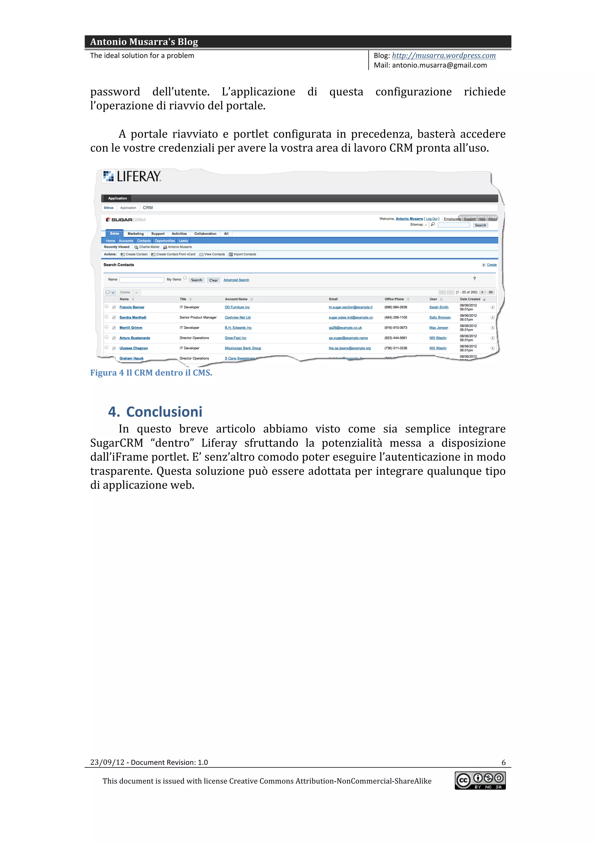 Antonio	
  Musarra's	
  Blog	
  
The	
  ideal	
  solution	
  for	
  a	
  problem	
                                                          Blog:	
  http://musarra.wordpress.com	
  
                                                                                                           Mail:	
  antonio.musarra@gmail.com	
  
	
  
password	
   dell’utente.	
   L’applicazione	
   di	
   questa	
   configurazione	
   richiede	
  
l’operazione	
  di	
  riavvio	
  del	
  portale.	
  
         	
  
         A	
   portale	
   riavviato	
   e	
   portlet	
   configurata	
   in	
   precedenza,	
   basterà	
   accedere	
  
con	
  le	
  vostre	
  credenziali	
  per	
  avere	
  la	
  vostra	
  area	
  di	
  lavoro	
  CRM	
  pronta	
  all’uso.	
  
	
  




                                                                                                                                                         	
  
Figura	
  4	
  Il	
  CRM	
  dentro	
  il	
  CMS.	
  



         4. Conclusioni	
  
        In	
   questo	
   breve	
   articolo	
   abbiamo	
   visto	
   come	
   sia	
   semplice	
   integrare	
  
SugarCRM	
   “dentro”	
   Liferay	
   sfruttando	
   la	
   potenzialità	
   messa	
   a	
   disposizione	
  
dall’iFrame	
  portlet.	
  E’	
  senz’altro	
  comodo	
  poter	
  eseguire	
  l’autenticazione	
  in	
  modo	
  
trasparente.	
  Questa	
  soluzione	
  può	
  essere	
  adottata	
  per	
  integrare	
  qualunque	
  tipo	
  
di	
  applicazione	
  web.	
  
        	
  	
  




23/09/12	
  -­‐	
  Document	
  Revision:	
  1.0	
                                                                                                      6	
  

       This	
  document	
  is	
  issued	
  with	
  license	
  Creative	
  Commons	
  Attribution-­‐NonCommercial-­‐ShareAlike	
  
                                                                                                                                                          	
  
	
  
 
