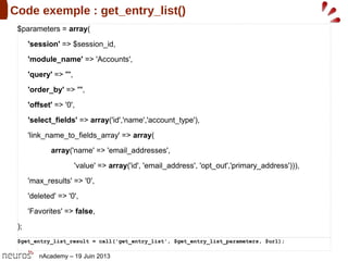nAcademy – 19 Juin 2013
Code exemple : get_entry_list()
$parameters = array(
'session' => $session_id,
'module_name' => 'Accounts',
'query' => "",
'order_by' => "",
'offset' => '0',
'select_fields' => array('id','name','account_type'),
'link_name_to_fields_array' => array(
array('name' => 'email_addresses',
'value' => array('id', 'email_address', 'opt_out','primary_address'))),
'max_results' => '0',
'deleted' => '0',
'Favorites' => false,
);
$get_entry_list_result = call('get_entry_list', $get_entry_list_parameters, $url);
 