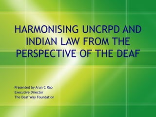 HARMONISING UNCRPD AND INDIAN LAW FROM THE PERSPECTIVE OF THE DEAF Presented by Arun C Rao Executive Director The Deaf Way Foundation 