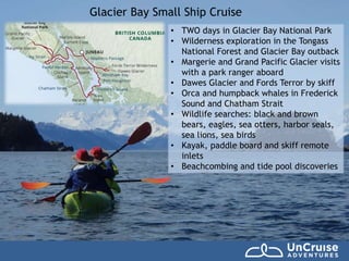 Glacier Bay Small Ship Cruise
• TWO days in Glacier Bay National Park
• Wilderness exploration in the Tongass
National Forest and Glacier Bay outback
• Margerie and Grand Pacific Glacier visits
with a park ranger aboard
• Dawes Glacier and Fords Terror by skiff
• Orca and humpback whales in Frederick
Sound and Chatham Strait
• Wildlife searches: black and brown
bears, eagles, sea otters, harbor seals,
sea lions, sea birds
• Kayak, paddle board and skiff remote
inlets
• Beachcombing and tide pool discoveries
 