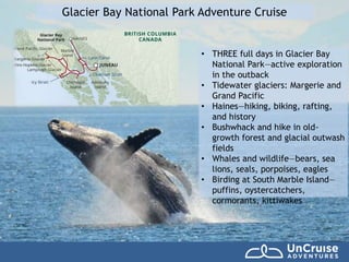 Glacier Bay National Park Adventure Cruise
• THREE full days in Glacier Bay
National Park—active exploration
in the outback
• Tidewater glaciers: Margerie and
Grand Pacific
• Haines—hiking, biking, rafting,
and history
• Bushwhack and hike in old-
growth forest and glacial outwash
fields
• Whales and wildlife—bears, sea
lions, seals, porpoises, eagles
• Birding at South Marble Island—
puffins, oystercatchers,
cormorants, kittiwakes
 