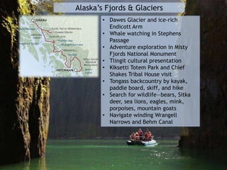 Alaska’s Fjords & Glaciers
• Dawes Glacier and ice-rich
Endicott Arm
• Whale watching in Stephens
Passage
• Adventure exploration in Misty
Fjords National Monument
• Tlingit cultural presentation
• Kiksetti Totem Park and Chief
Shakes Tribal House visit
• Tongass backcountry by kayak,
paddle board, skiff, and hike
• Search for wildlife—bears, Sitka
deer, sea lions, eagles, mink,
porpoises, mountain goats
• Navigate winding Wrangell
Narrows and Behm Canal
 