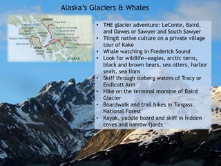 Alaska’s Glaciers & Whales
• THE glacier adventure: LeConte, Baird,
and Dawes or Sawyer and South Sawyer
• Tlingit native culture on a private village
tour of Kake
• Whale watching in Frederick Sound
• Look for wildlife—eagles, arctic terns,
black and brown bears, sea otters, harbor
seals, sea lions
• Skiff through iceberg waters of Tracy or
Endicott Arm
• Hike on the terminal moraine of Baird
Glacier
• Boardwalk and trail hikes in Tongass
National Forest
• Kayak, paddle board and skiff in hidden
coves and narrow fjords
 
