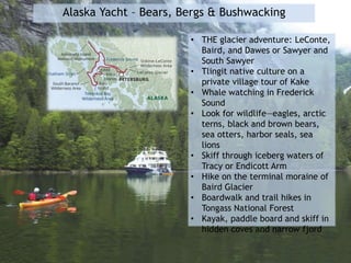 Alaska Yacht – Bears, Bergs & Bushwacking
• THE glacier adventure: LeConte,
Baird, and Dawes or Sawyer and
South Sawyer
• Tlingit native culture on a
private village tour of Kake
• Whale watching in Frederick
Sound
• Look for wildlife—eagles, arctic
terns, black and brown bears,
sea otters, harbor seals, sea
lions
• Skiff through iceberg waters of
Tracy or Endicott Arm
• Hike on the terminal moraine of
Baird Glacier
• Boardwalk and trail hikes in
Tongass National Forest
• Kayak, paddle board and skiff in
hidden coves and narrow fjord
 