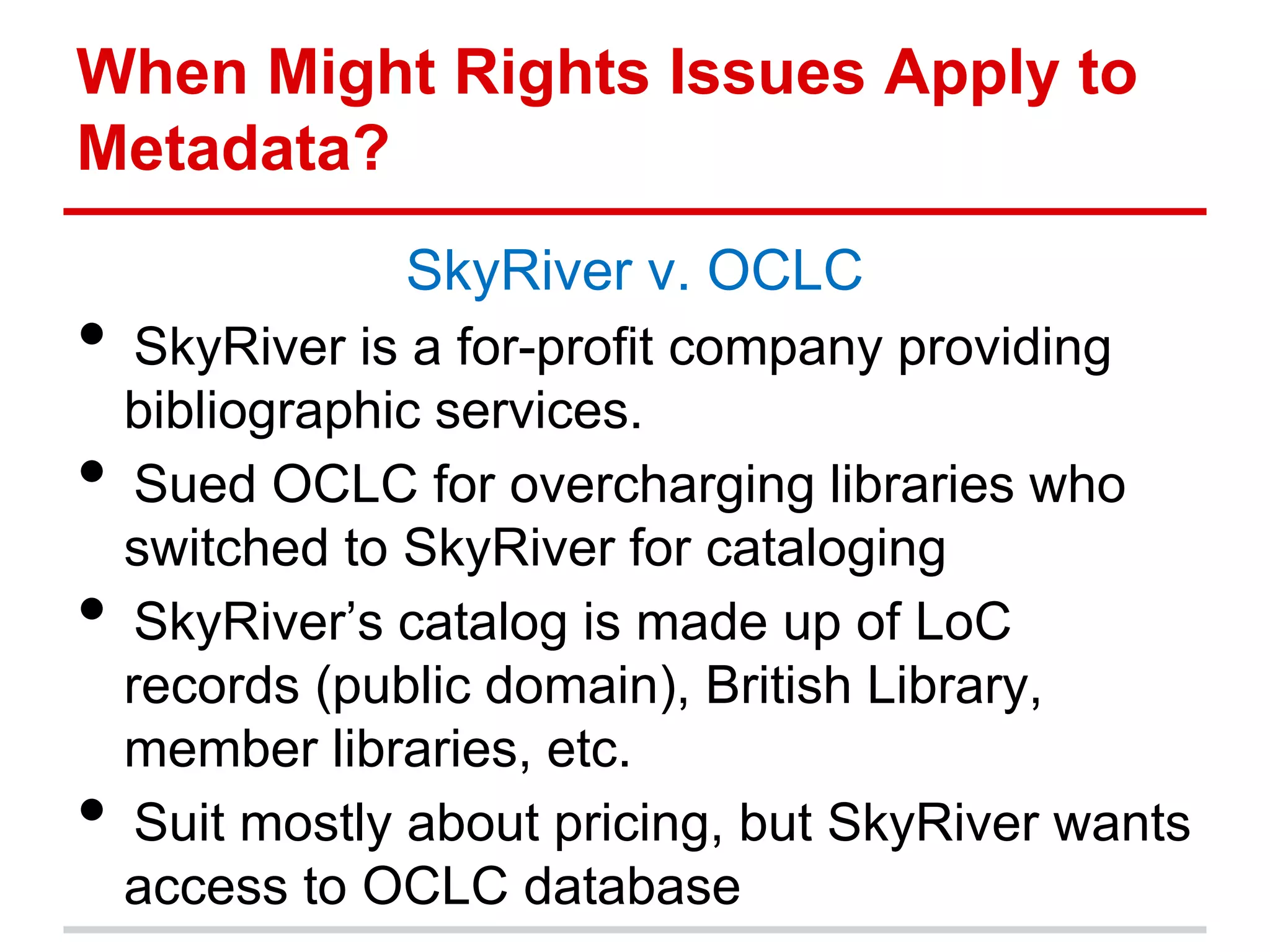 When Might Rights Issues Apply to
Metadata?
                SkyRiver v. OCLC
• SkyRiver is a for-profit company providing
    bibliographic services.
•    Sued OCLC for overcharging libraries who
    switched to SkyRiver for cataloging
•    SkyRiver’s catalog is made up of LoC
    records (public domain), British Library,
    member libraries, etc.
•    Suit mostly about pricing, but SkyRiver wants
    access to OCLC database
 