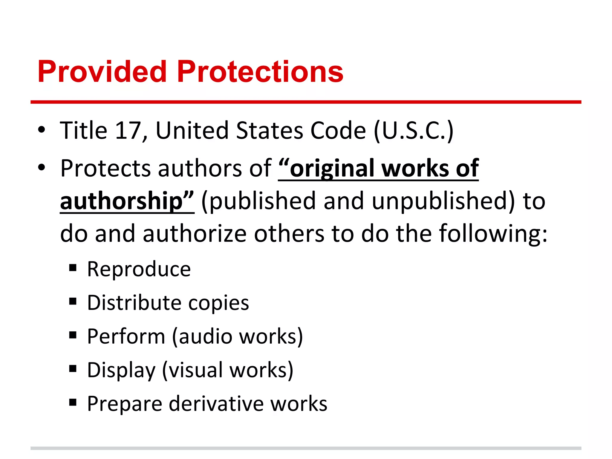 Provided Protections
• Title 17, United States Code (U.S.C.)
• Protects authors of “original works of
  authorship” (published and unpublished) to
  do and authorize others to do the following:
     Reproduce
     Distribute copies
     Perform (audio works)
     Display (visual works)
     Prepare derivative works
 