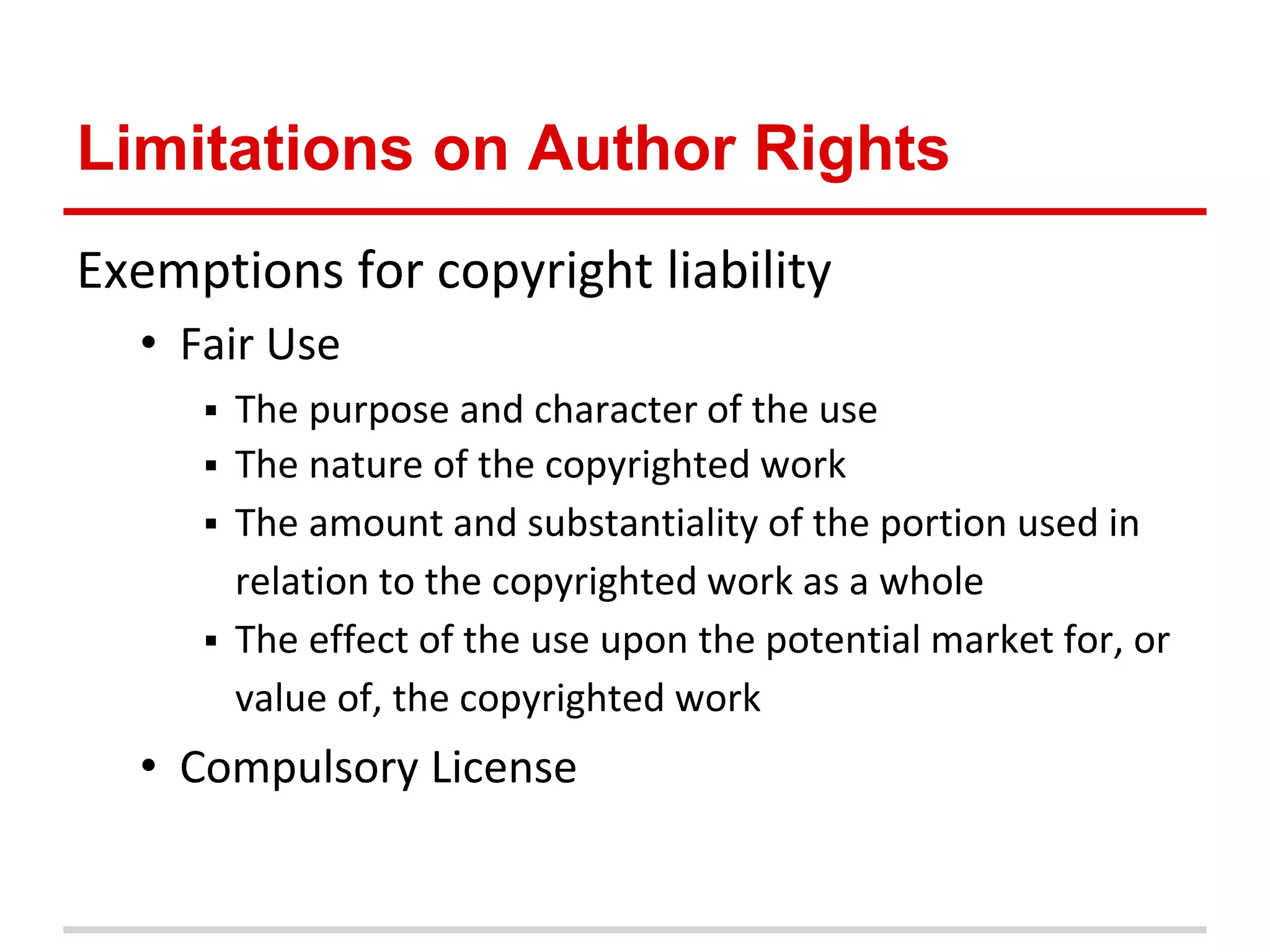 Limitations on Author Rights
Exemptions for copyright liability
  • Fair Use
        The purpose and character of the use
        The nature of the copyrighted work
        The amount and substantiality of the portion used in
         relation to the copyrighted work as a whole
        The effect of the use upon the potential market for, or
         value of, the copyrighted work
  • Compulsory License
 