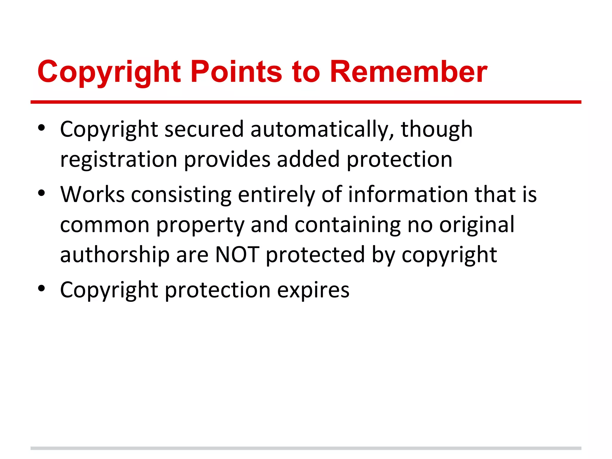 Copyright Points to Remember
• Copyright secured automatically, though
  registration provides added protection
• Works consisting entirely of information that is
  common property and containing no original
  authorship are NOT protected by copyright
• Copyright protection expires
 