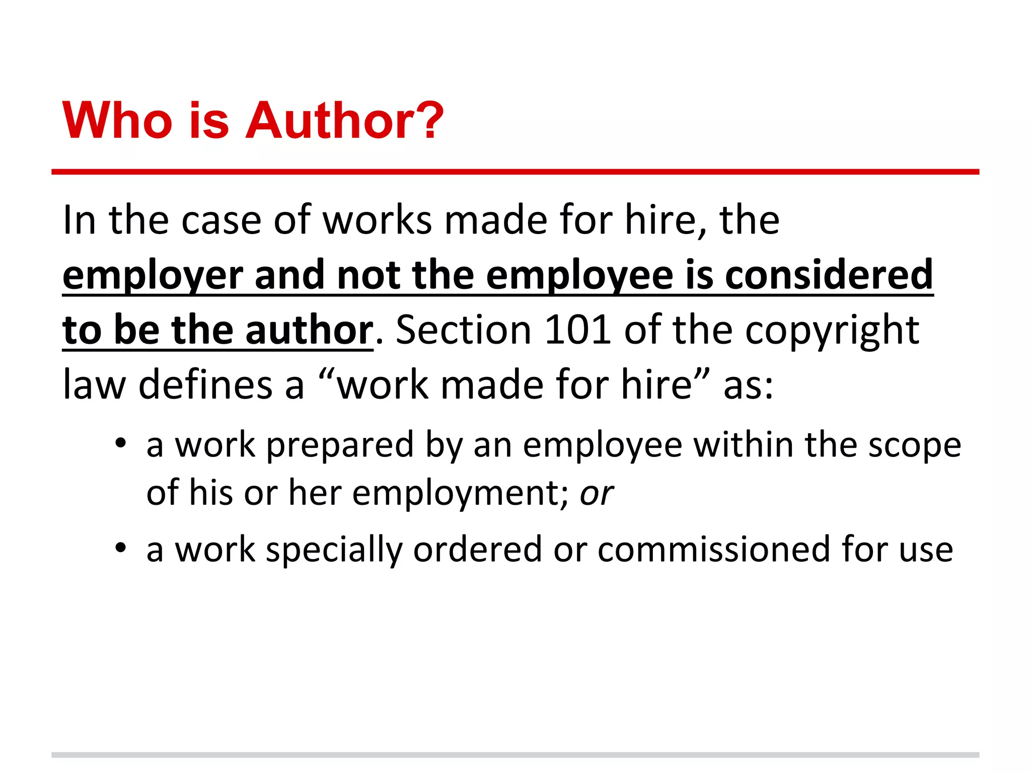 Who is Author?
In the case of works made for hire, the
employer and not the employee is considered
to be the author. Section 101 of the copyright
law defines a “work made for hire” as:
  • a work prepared by an employee within the scope
    of his or her employment; or
  • a work specially ordered or commissioned for use
 