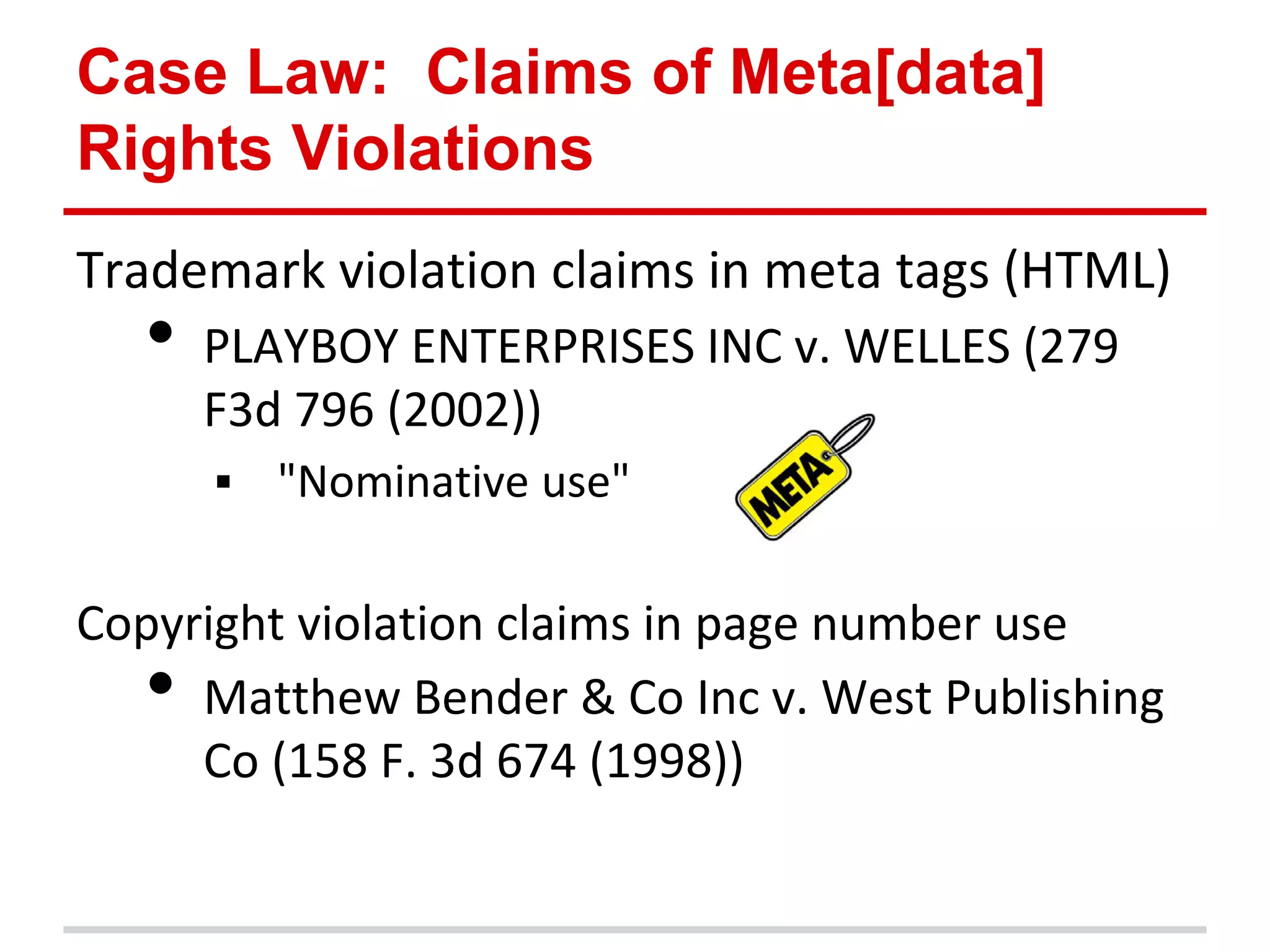 Case Law: Claims of Meta[data]
Rights Violations
Trademark violation claims in meta tags (HTML)
  •   PLAYBOY ENTERPRISES INC v. WELLES (279
      F3d 796 (2002))
         "Nominative use"

Copyright violation claims in page number use
  •  Matthew Bender & Co Inc v. West Publishing
     Co (158 F. 3d 674 (1998))
 
